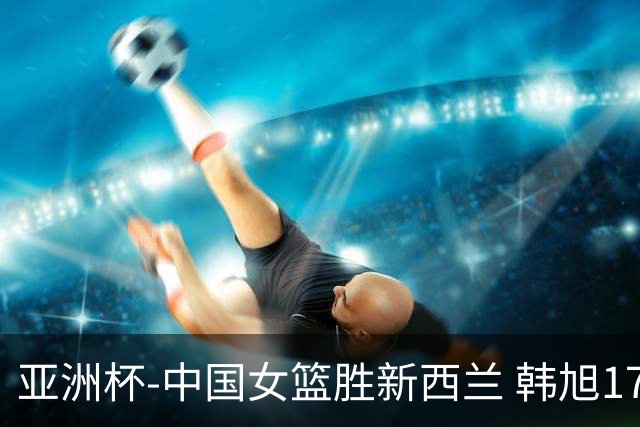 亚洲杯-中国女篮胜新西兰 韩旭17+13李梦10分